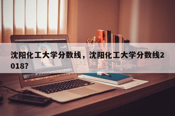 沈阳化工大学分数线，沈阳化工大学分数线2018？