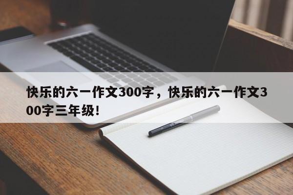 快乐的六一作文300字，快乐的六一作文300字三年级！