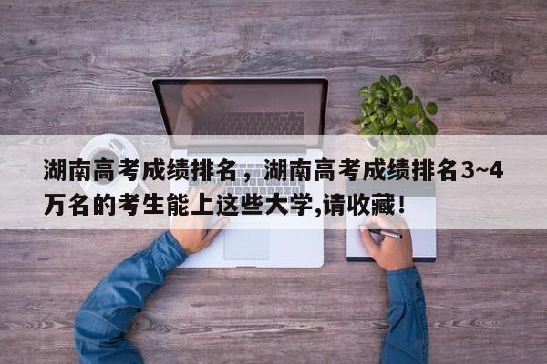 湖南高考成绩排名，湖南高考成绩排名3~4万名的考生能上这些大学,请收藏！