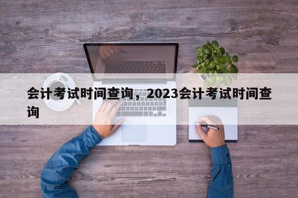 会计考试时间查询，2023会计考试时间查询