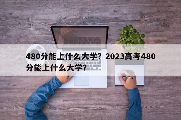 480分能上什么大学？2023高考480分能上什么大学？