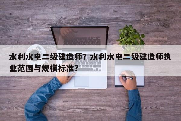 水利水电二级建造师？水利水电二级建造师执业范围与规模标准？