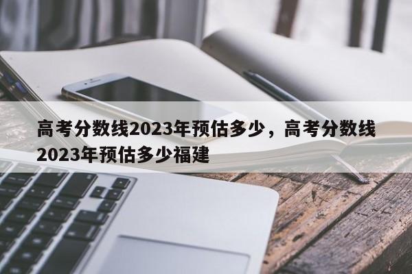 高考分数线2023年预估多少，高考分数线2023年预估多少福建