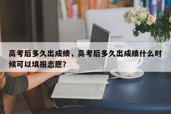 高考后多久出成绩，高考后多久出成绩什么时候可以填报志愿？