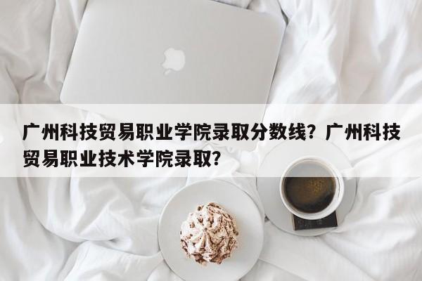 广州科技贸易职业学院录取分数线？广州科技贸易职业技术学院录取？