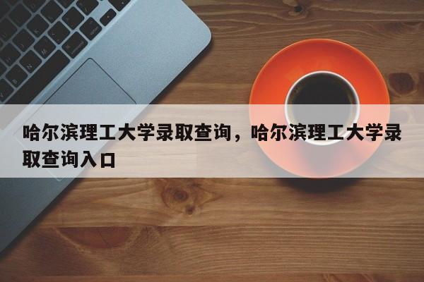 哈尔滨理工大学录取查询，哈尔滨理工大学录取查询入口