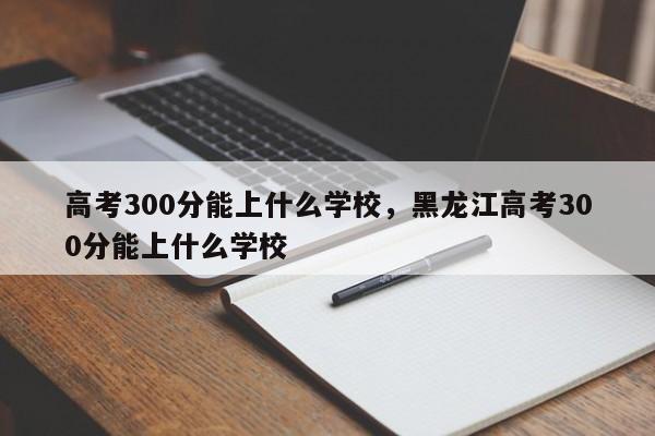 高考300分能上什么学校，黑龙江高考300分能上什么学校