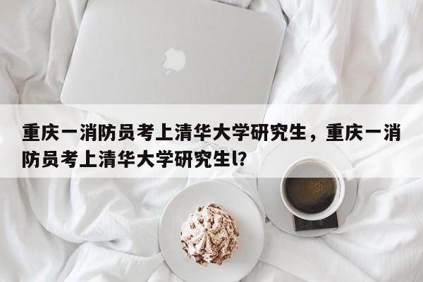 重庆一消防员考上清华大学研究生，重庆一消防员考上清华大学研究生l？