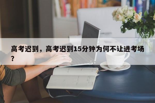 高考迟到，高考迟到15分钟为何不让进考场？