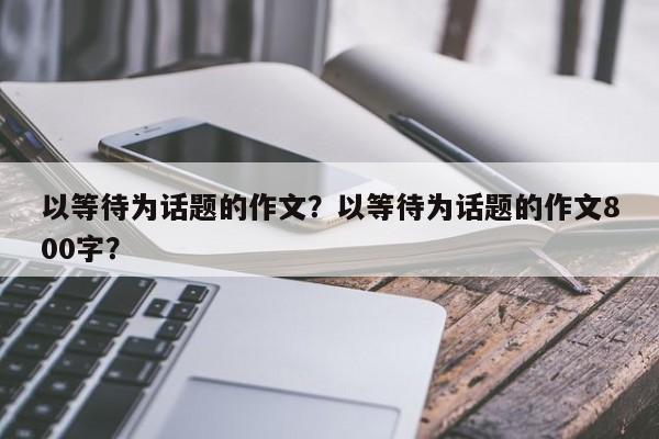 以等待为话题的作文？以等待为话题的作文800字？