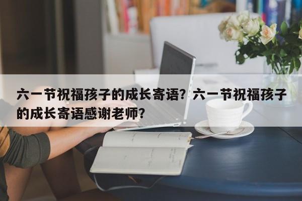 六一节祝福孩子的成长寄语？六一节祝福孩子的成长寄语感谢老师？