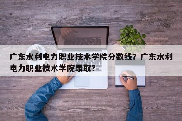 广东水利电力职业技术学院分数线？广东水利电力职业技术学院录取？