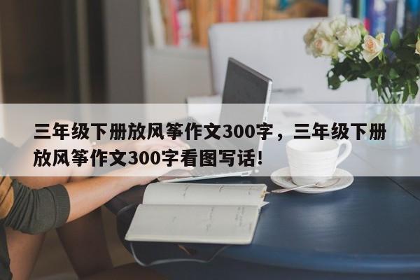 三年级下册放风筝作文300字，三年级下册放风筝作文300字看图写话！