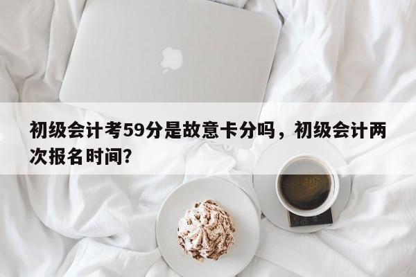 初级会计考59分是故意卡分吗，初级会计两次报名时间？