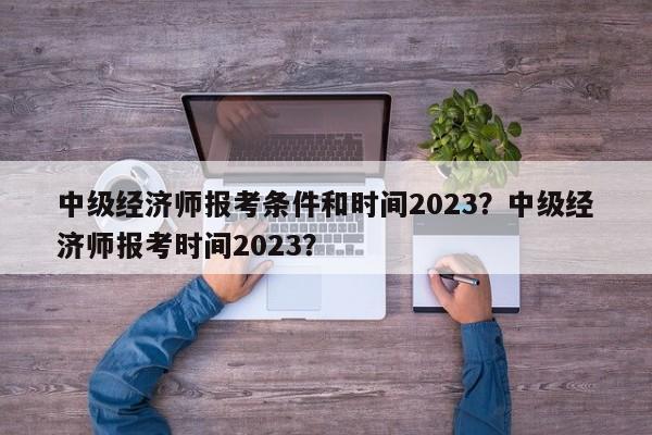 中级经济师报考条件和时间2023？中级经济师报考时间2023？