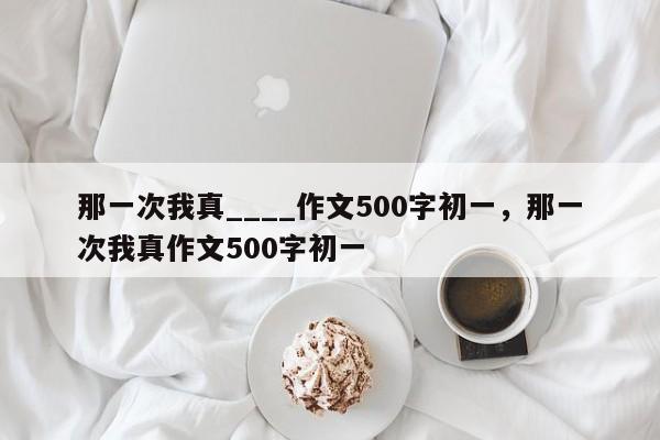 那一次我真____作文500字初一，那一次我真作文500字初一