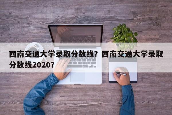 西南交通大学录取分数线？西南交通大学录取分数线2020？