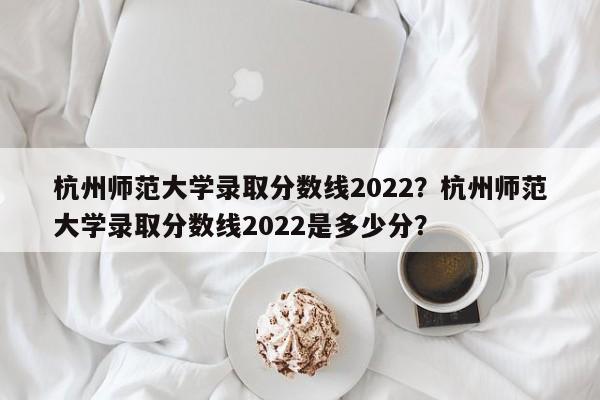 杭州师范大学录取分数线2022？杭州师范大学录取分数线2022是多少分？