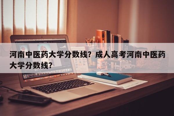 河南中医药大学分数线？成人高考河南中医药大学分数线？