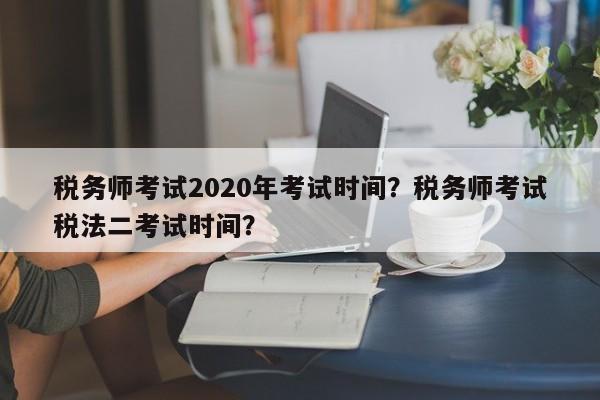 税务师考试2020年考试时间？税务师考试税法二考试时间？