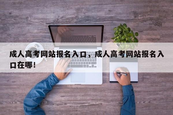 成人高考网站报名入口，成人高考网站报名入口在哪！