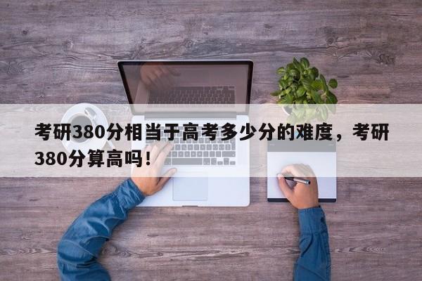 考研380分相当于高考多少分的难度，考研380分算高吗！