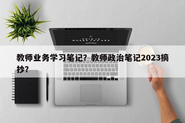 教师业务学习笔记？教师政治笔记2023摘抄？