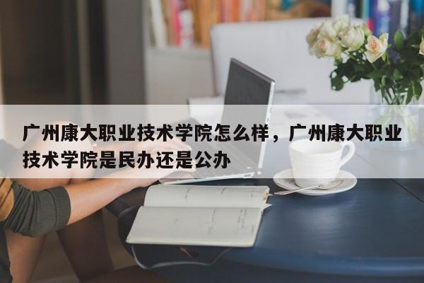 广州康大职业技术学院怎么样，广州康大职业技术学院是民办还是公办