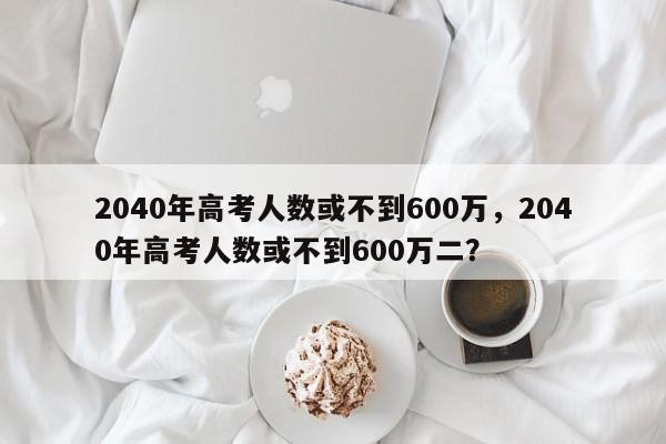 2040年高考人数或不到600万，2040年高考人数或不到600万二？