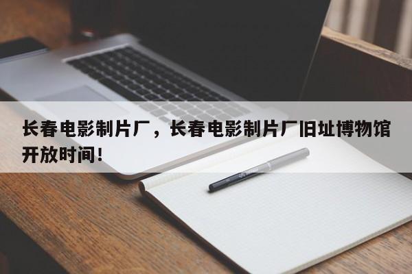 长春电影制片厂，长春电影制片厂旧址博物馆开放时间！