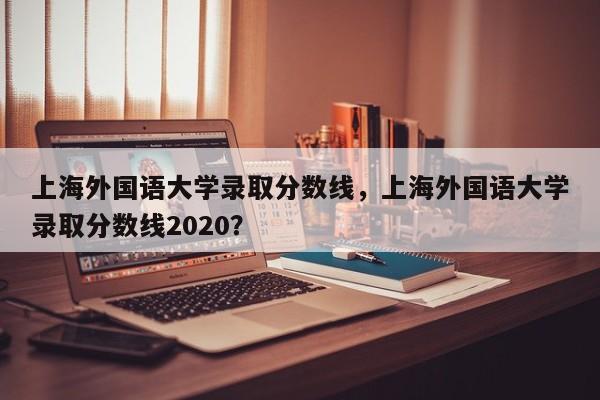 上海外国语大学录取分数线，上海外国语大学录取分数线2020？