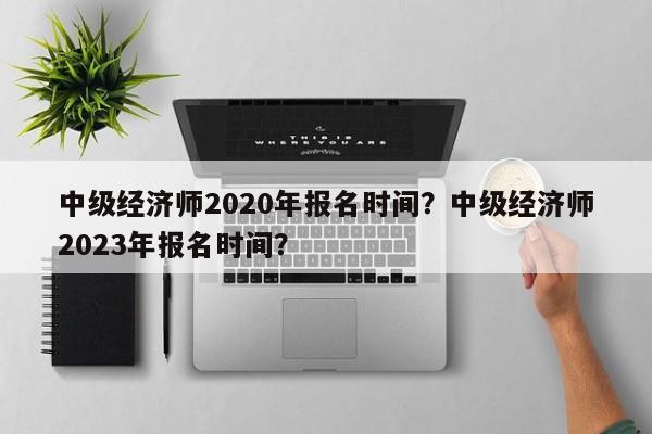 中级经济师2020年报名时间？中级经济师2023年报名时间？