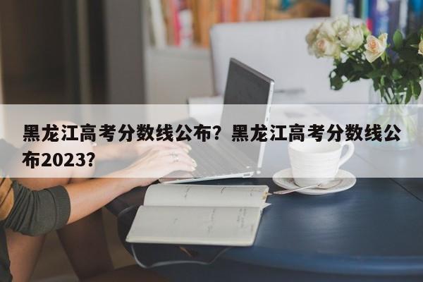 黑龙江高考分数线公布？黑龙江高考分数线公布2023？