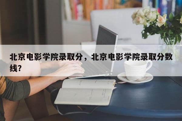 北京电影学院录取分，北京电影学院录取分数线？