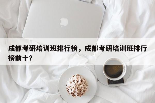 成都考研培训班排行榜，成都考研培训班排行榜前十？