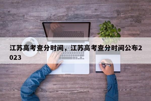 江苏高考查分时间，江苏高考查分时间公布2023