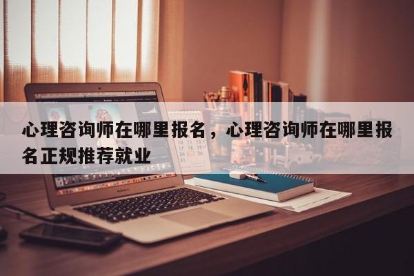 心理咨询师在哪里报名，心理咨询师在哪里报名正规推荐就业