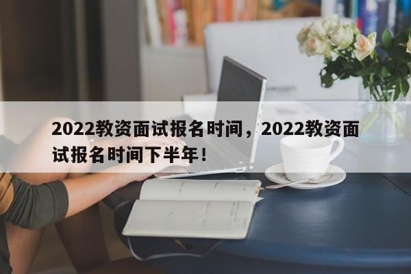 2022教资面试报名时间，2022教资面试报名时间下半年！