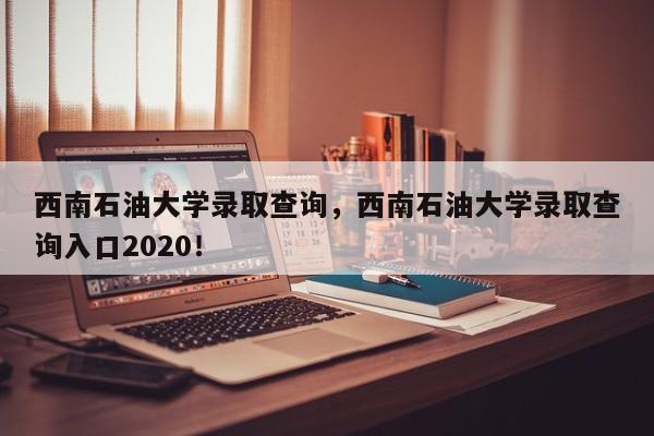 西南石油大学录取查询，西南石油大学录取查询入口2020！