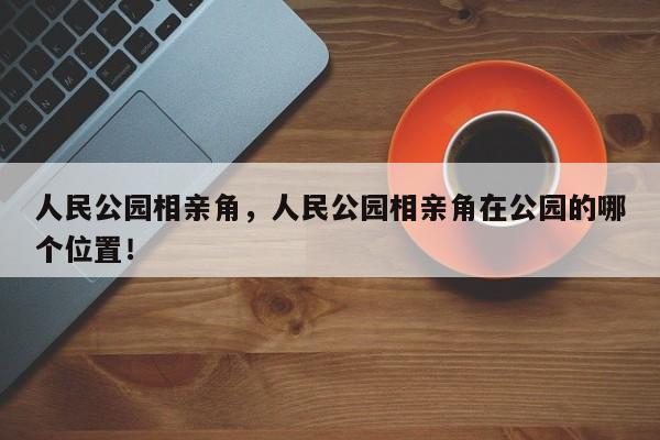 人民公园相亲角，人民公园相亲角在公园的哪个位置！