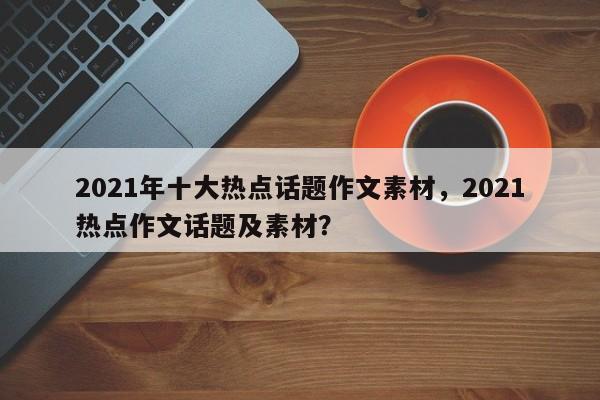 2021年十大热点话题作文素材，2021热点作文话题及素材？