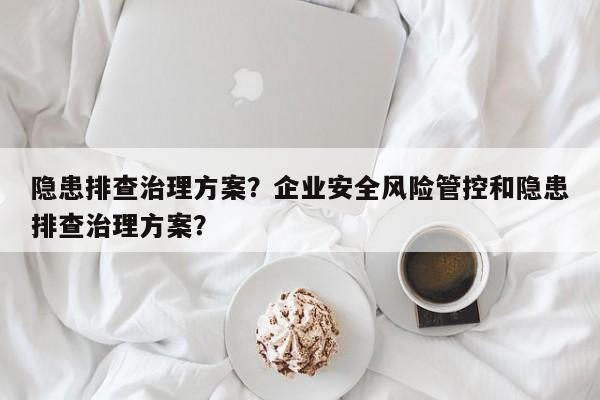 隐患排查治理方案？企业安全风险管控和隐患排查治理方案？