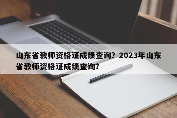 山东省教师资格证成绩查询？2023年山东省教师资格证成绩查询？