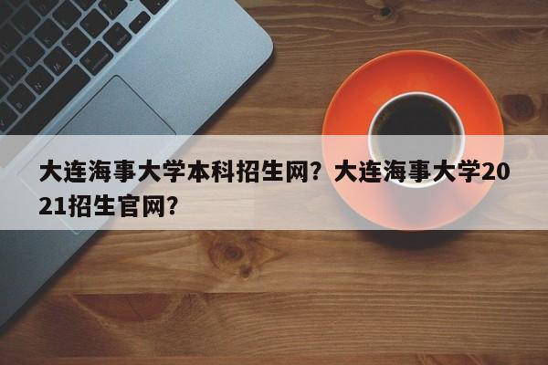 大连海事大学本科招生网？大连海事大学2021招生官网？