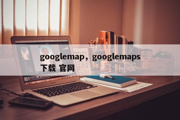 googlemap，googlemaps下载 官网