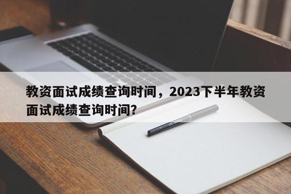 教资面试成绩查询时间，2023下半年教资面试成绩查询时间？