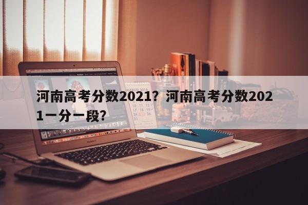 河南高考分数2021？河南高考分数2021一分一段？