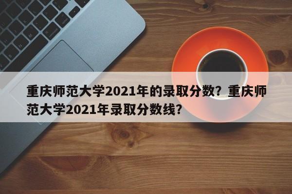 重庆师范大学2021年的录取分数？重庆师范大学2021年录取分数线？