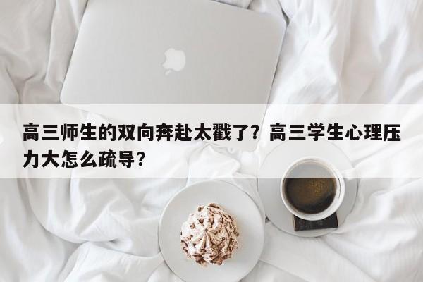 高三师生的双向奔赴太戳了？高三学生心理压力大怎么疏导？