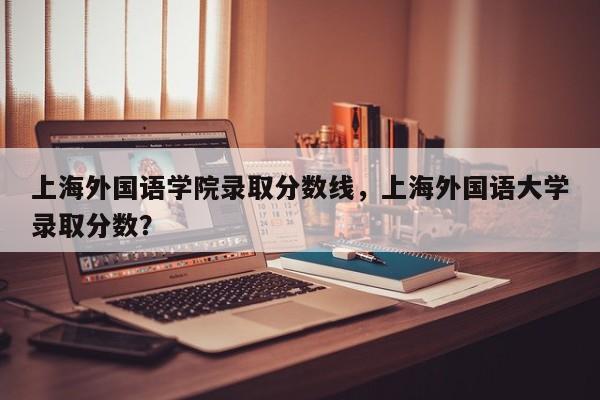 上海外国语学院录取分数线，上海外国语大学录取分数？